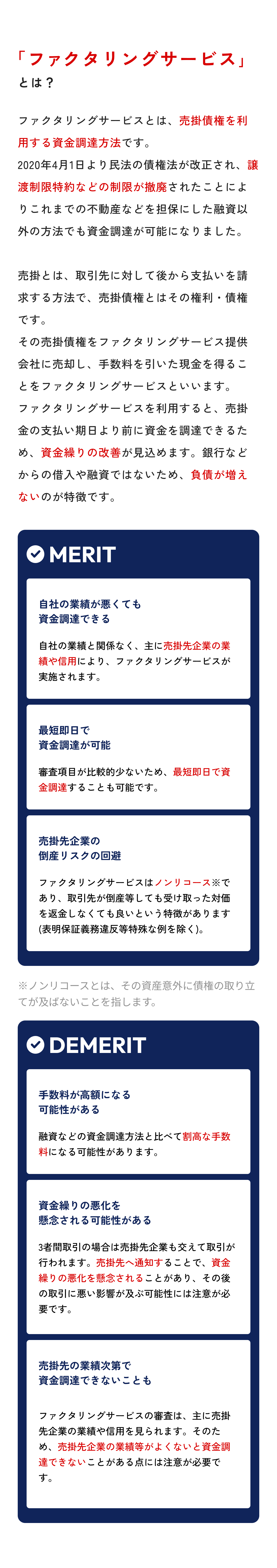 「ファクタリングサービス」とは？ ファクタリングサービスとは、売掛債権を利用する資金調達方法です。2020年4月1日より民法の売掛債権法が改正され、譲渡制限特約などの制限が撤廃されたことによりこれまでの不動産などを担保にした融資以外の方法でも資金調達が可能になりました。売掛とは、取引先に対して後から支払いを請求する方法で、売掛債権とはその権利・売掛債権です。その売掛債権をファクタリングサービス提供会社に売却し、手数料を引いた現金を得ることをファクタリングサービスといいます。ファクタリングサービスを利用すると、売掛金の支払い期日より前に資金を調達できるため、資金繰りの改善が見込めます。銀行などからの借入や融資ではないため、負債が増えないのが特徴です。 メリットは、自社の業績が悪くても資金調達できる、最短即日で資金調達が可能、売掛先企業の倒産リスクの回避になること。デメリットは、手数料が高額になる可能性がある、資金繰りの悪化を懸念される可能性がある、売掛先の業績次第で資金調達できないこともあること。