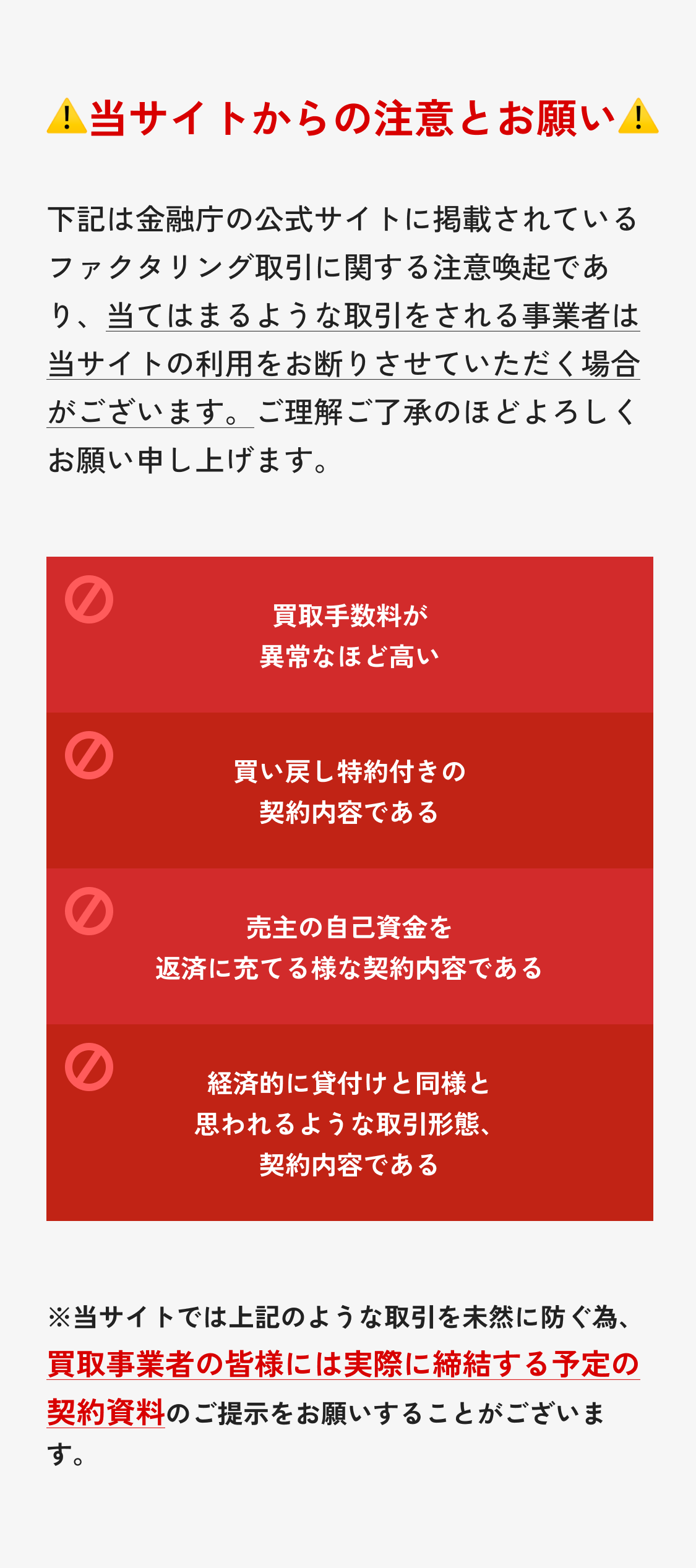 当サイトからの注意とお願い 下記は金融庁の公式サイトに掲載されているファクタリング取引に関する注意喚起であり、当てはまるような取引をされる事業者は当サイトの利用をお断りさせていただく場合がございます。ご理解ご了承のほどよろしくお願い申し上げます。1.買取手数料が異常なほど高い 2.買い戻し特約付きの契約内容である 3.売主の自己資金を返済に充てる様な契約内容である 4.経済的に貸付けと同様と思われるような取引形態、契約内容である 注釈：※当サイトでは上記のような取引を未然に防ぐ為、買取事業者の皆様には実際に締結する予定の契約資料のご提示をお願いすることがございます。