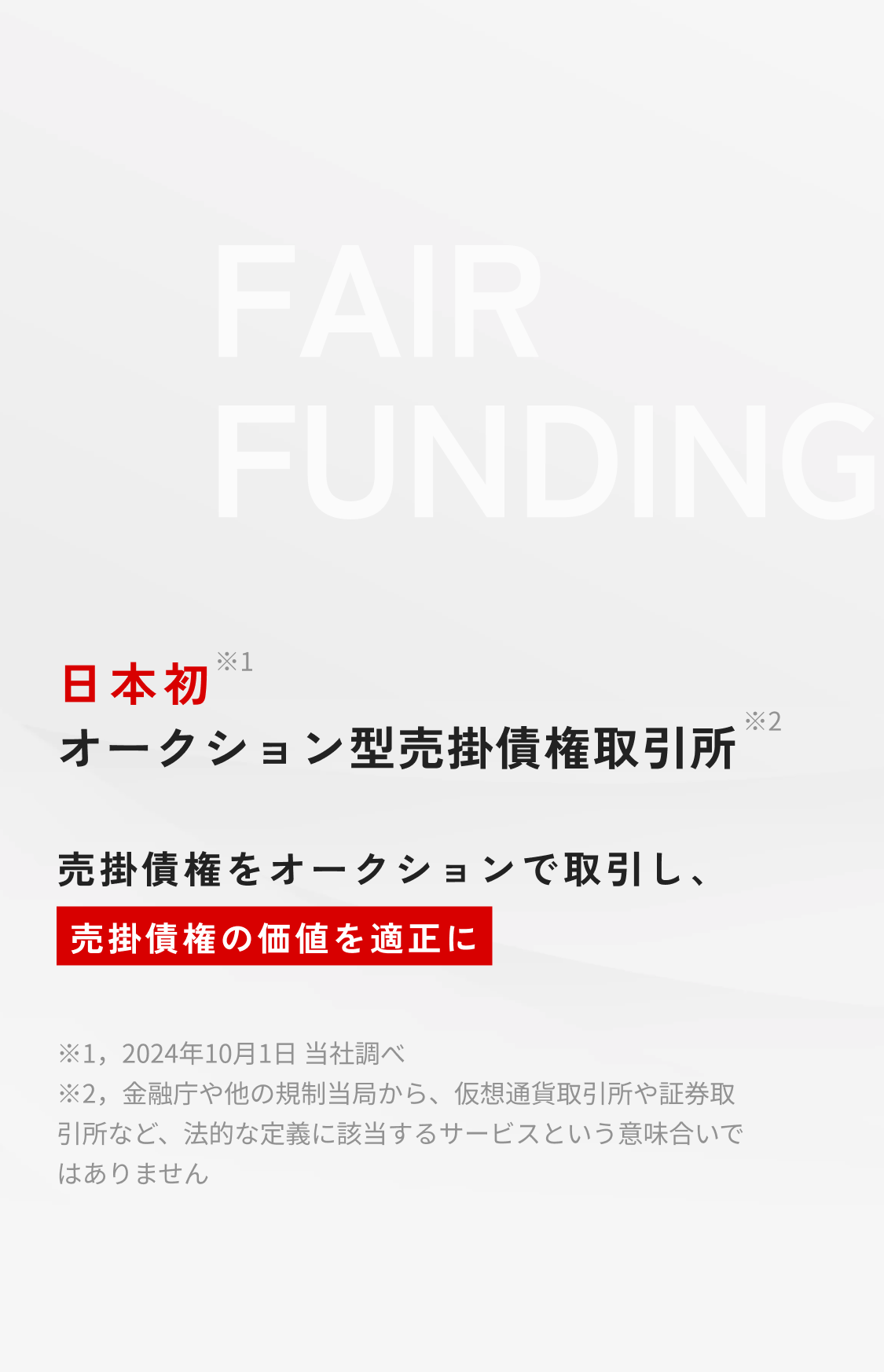 日本初(※1) オークション型売掛債権取引所(※2) 売掛債権をオークションで取引し、売掛債権の価値を適正にする。注釈：1. 2024年10月1日当社調べ。2.金融庁や他の規制当局から、仮想通貨取引所や証券取引所など、法的な定義に該当するサービスという意味合いではありません