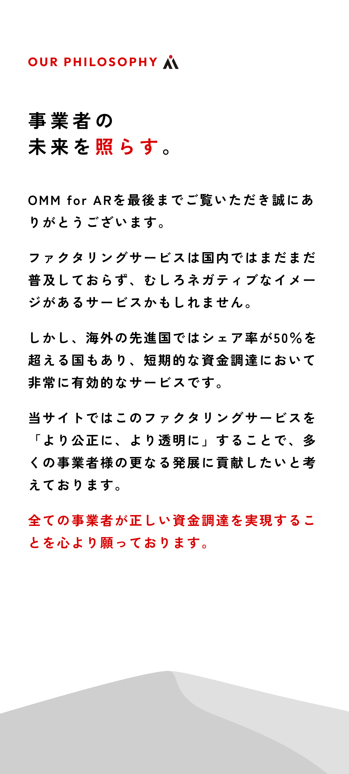 事業者の未来を照らす。 OMM for ARを最後までご覧いただき誠にありがとうございます。ファクタリングサービスは国内ではまだまだ普及しておらず、むしろネガティブなイメージがあるサービスかもしれません。しかし、海外の先進国ではシェア率が50％を超える国もあり、短期的な資金調達において非常に有効的なサービスです。当サイトではこのファクタリングサービスを「より公正に、より透明に」することで、多くの事業者様の更なる発展に貢献したいと考えております。全ての事業者が正しい資金調達を実現することを心より願っております。